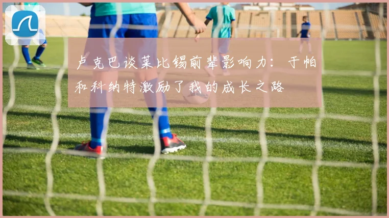 卢克巴谈莱比锡前辈影响力：于帕和科纳特激励了我的成长之路