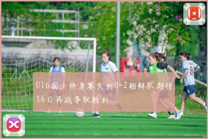 U16国少热身赛失利0-2朝鲜队期待16日再战争取胜利