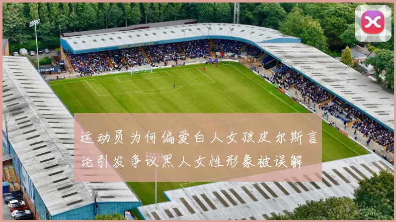 运动员为何偏爱白人女孩皮尔斯言论引发争议黑人女性形象被误解