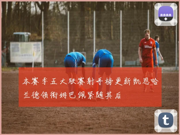 本赛季五大联赛射手榜更新凯恩哈兰德领衔姆巴佩紧随其后