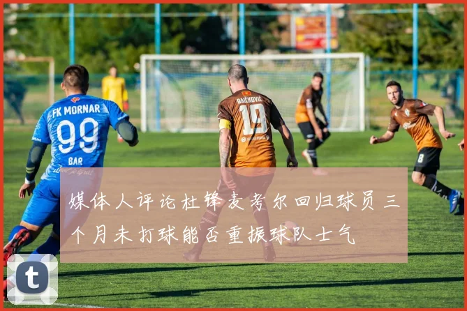 媒体人评论杜锋麦考尔回归球员三个月未打球能否重振球队士气