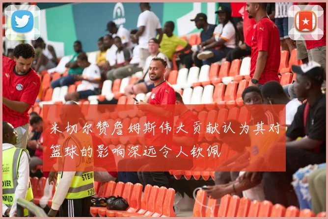 米切尔赞詹姆斯伟大贡献认为其对篮球的影响深远令人钦佩