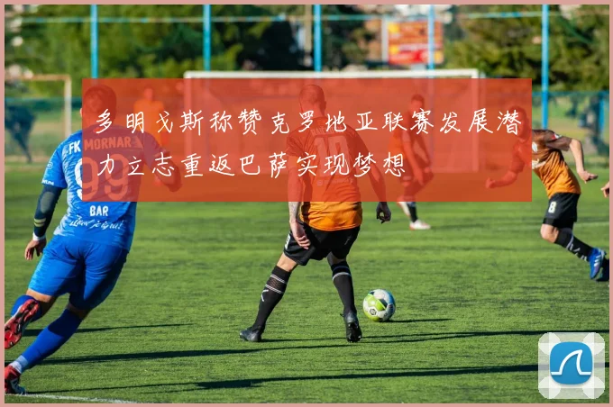 多明戈斯称赞克罗地亚联赛发展潜力立志重返巴萨实现梦想